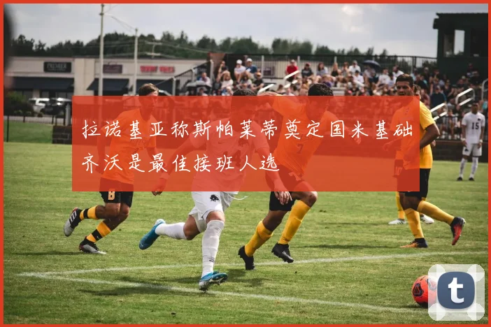 拉诺基亚称斯帕莱蒂奠定国米基础齐沃是最佳接班人选