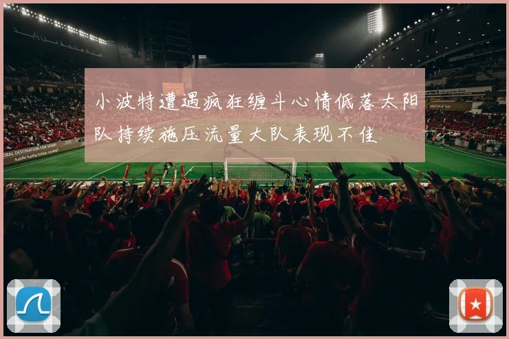 小波特遭遇疯狂缠斗心情低落太阳队持续施压流量大队表现不佳