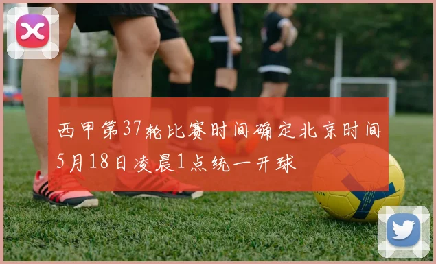 西甲第37轮比赛时间确定北京时间5月18日凌晨1点统一开球
