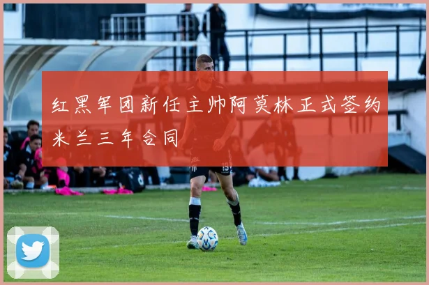 红黑军团新任主帅阿莫林正式签约米兰三年合同