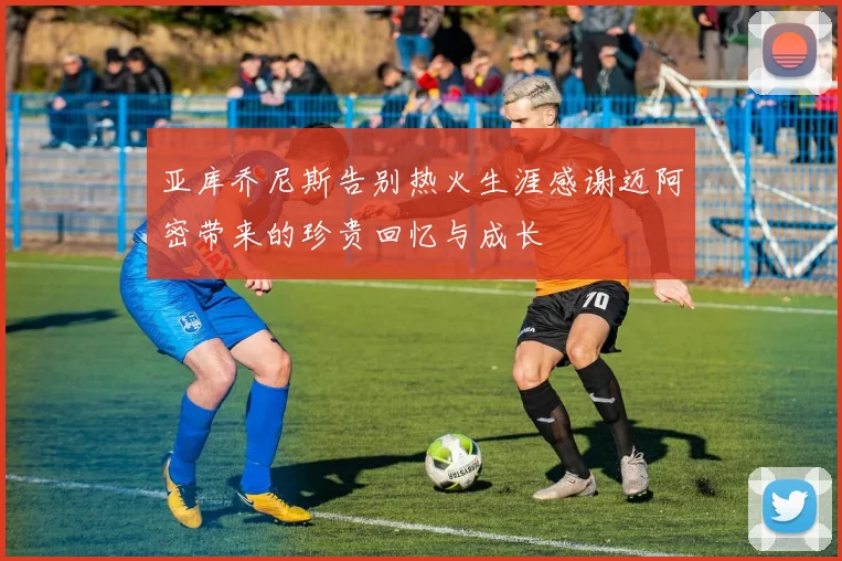 亚库乔尼斯告别热火生涯感谢迈阿密带来的珍贵回忆与成长