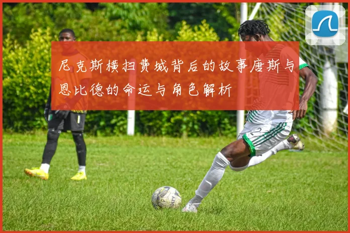 尼克斯横扫费城背后的故事唐斯与恩比德的命运与角色解析