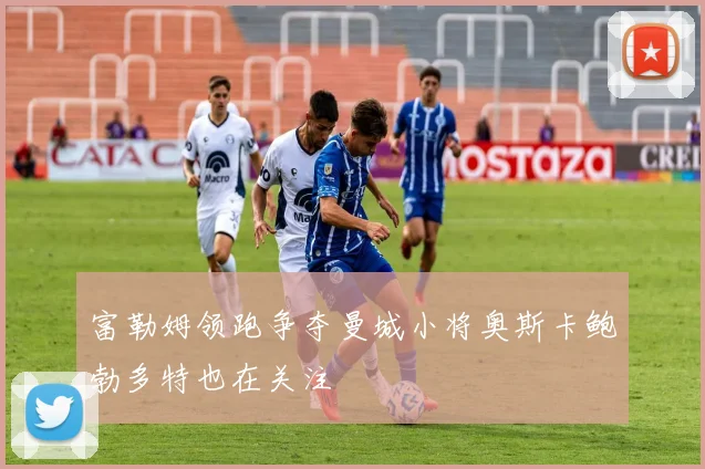 富勒姆领跑争夺曼城小将奥斯卡鲍勃多特也在关注