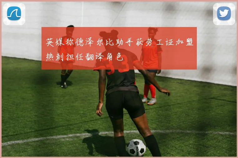 英媒称德泽尔比助手获劳工证加盟热刺担任翻译角色