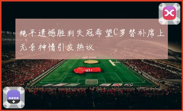 绝平遗憾胜利失冠希望C罗替补席上无奈神情引发热议