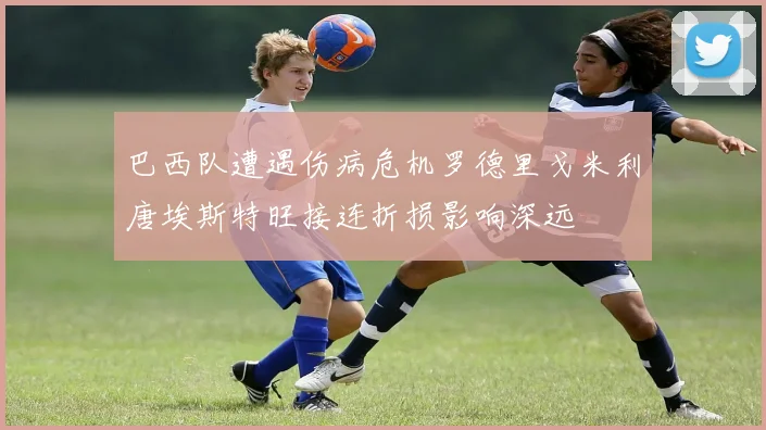 巴西队遭遇伤病危机罗德里戈米利唐埃斯特旺接连折损影响深远