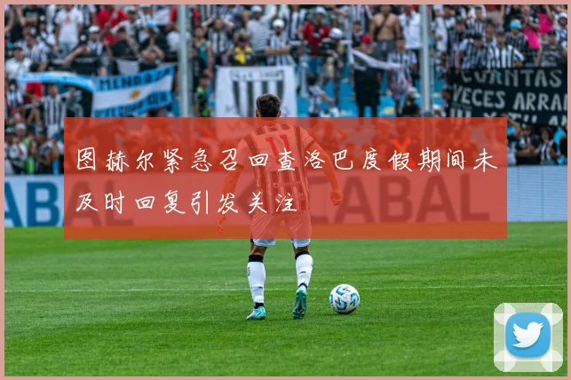 图赫尔紧急召回查洛巴度假期间未及时回复引发关注