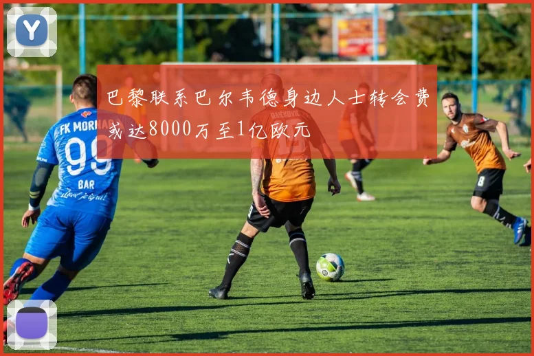 巴黎联系巴尔韦德身边人士转会费或达8000万至1亿欧元