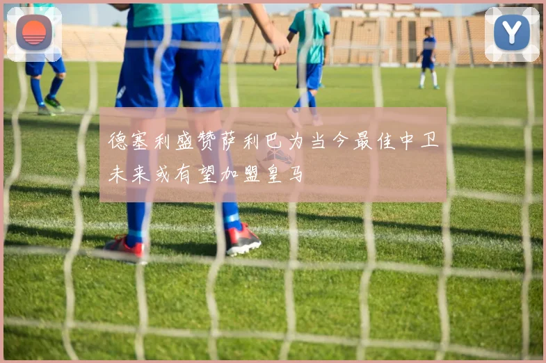德塞利盛赞萨利巴为当今最佳中卫未来或有望加盟皇马