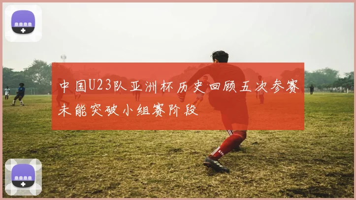 中国U23队亚洲杯历史回顾五次参赛未能突破小组赛阶段