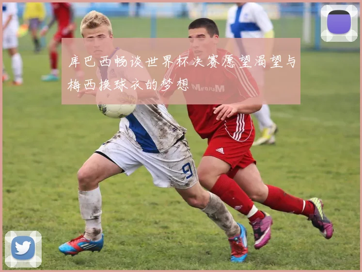 库巴西畅谈世界杯决赛愿望渴望与梅西换球衣的梦想
