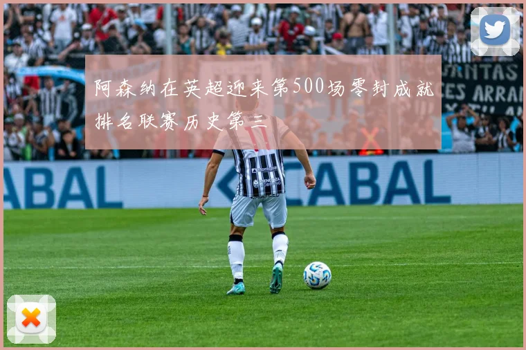 阿森纳在英超迎来第500场零封成就排名联赛历史第三