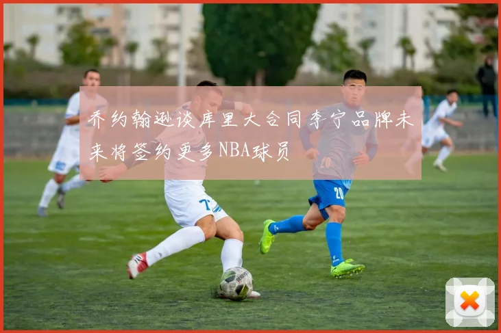 乔约翰逊谈库里大合同李宁品牌未来将签约更多NBA球员