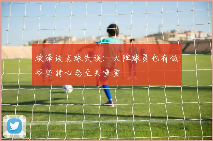 埃泽谈点球失误：大牌球员也有低谷坚持心态至关重要