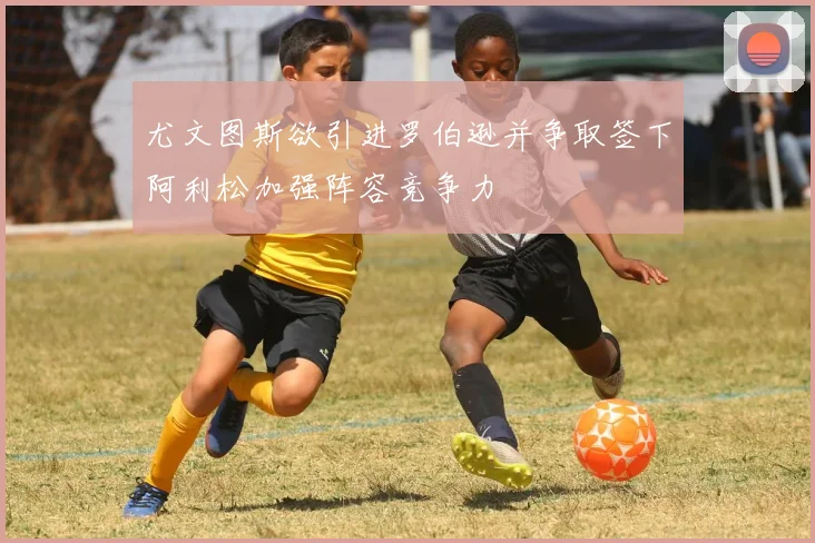 尤文图斯欲引进罗伯逊并争取签下阿利松加强阵容竞争力